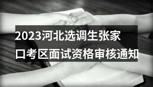 2023河北选调生张家口考区面试资格审核通知 图片
