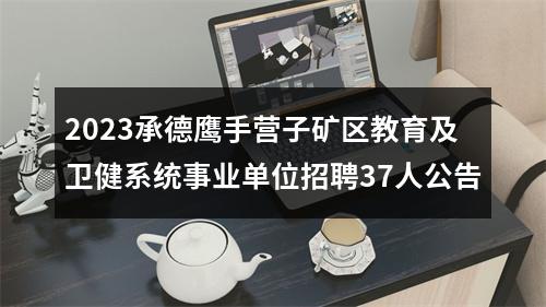 2023承德鹰手营子矿区教育及卫健系统事业单位招聘37人公告 图片